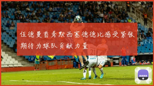 伍德曼首秀默西塞德德比感受紧张期待为球队贡献力量