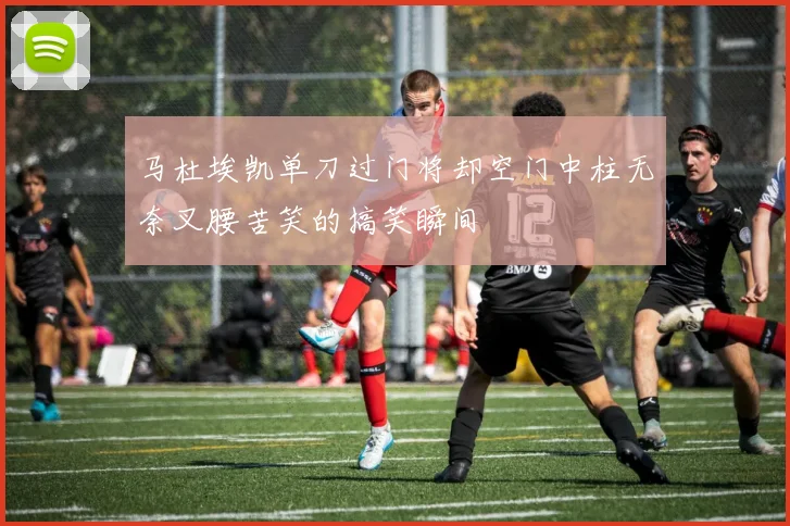 马杜埃凯单刀过门将却空门中柱无奈叉腰苦笑的搞笑瞬间