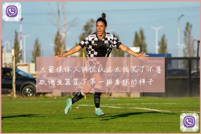 火箭媒体人调侃狄龙太搞笑了不喜欢他坐篮筐下第一排看球的样子