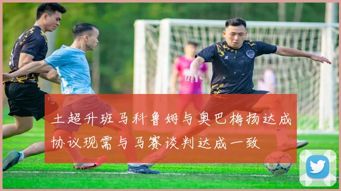 土超升班马科鲁姆与奥巴梅扬达成协议现需与马赛谈判达成一致