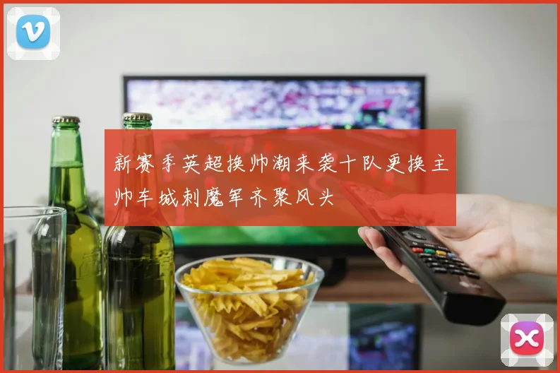新赛季英超换帅潮来袭十队更换主帅车城刺魔军齐聚风头