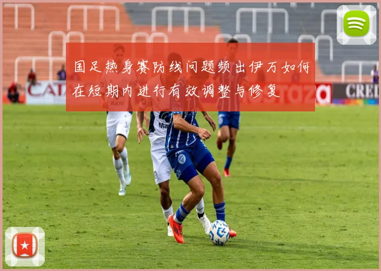 国足热身赛防线问题频出伊万如何在短期内进行有效调整与修复