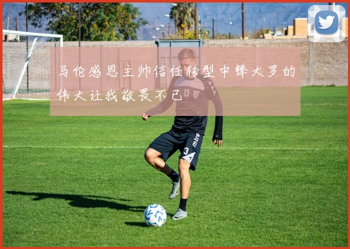 马伦感恩主帅信任转型中锋大罗的伟大让我敬畏不已