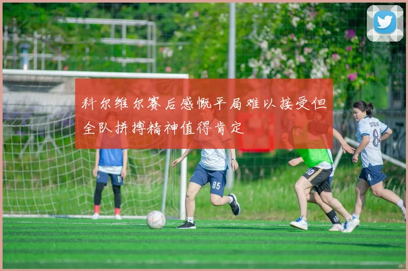 科尔维尔赛后感慨平局难以接受但全队拼搏精神值得肯定