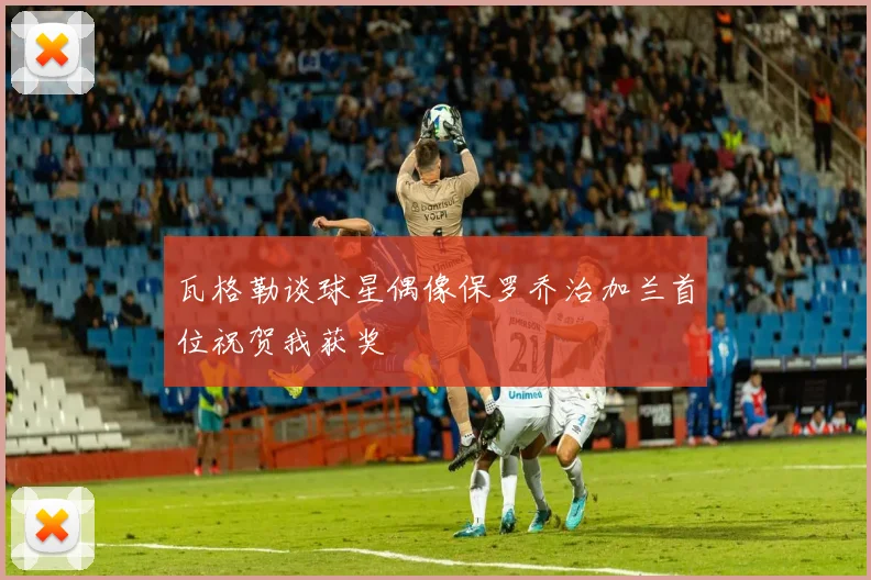 瓦格勒谈球星偶像保罗乔治加兰首位祝贺我获奖