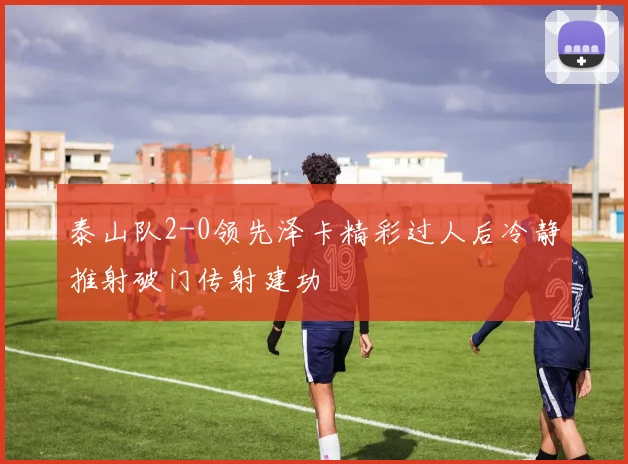 泰山队2-0领先泽卡精彩过人后冷静推射破门传射建功