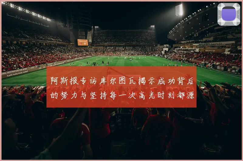 阿斯报专访库尔图瓦揭示成功背后的努力与坚持每一次高光时刻都源于汗水付出