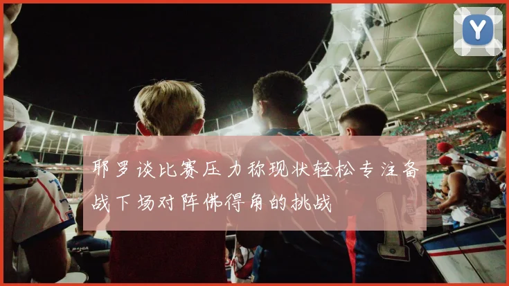 耶罗谈比赛压力称现状轻松专注备战下场对阵佛得角的挑战