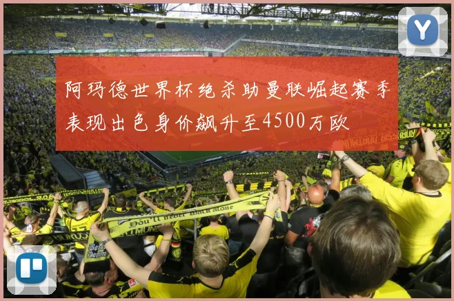 阿玛德世界杯绝杀助曼联崛起赛季表现出色身价飙升至4500万欧