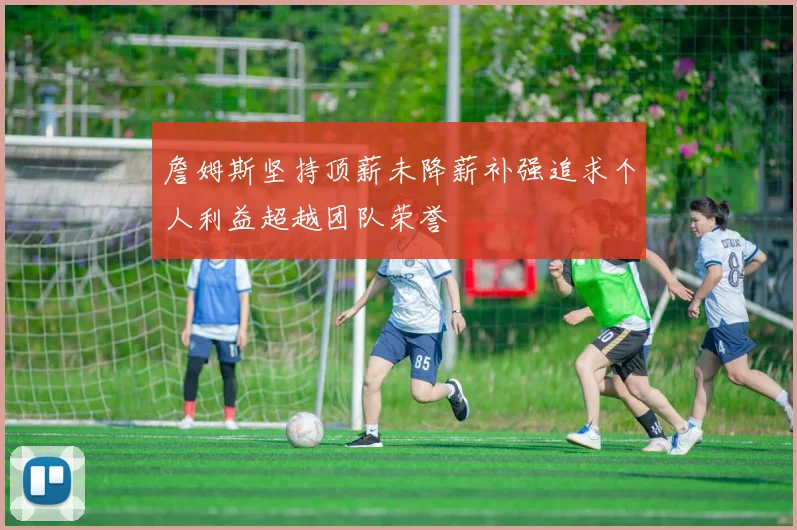 詹姆斯坚持顶薪未降薪补强追求个人利益超越团队荣誉