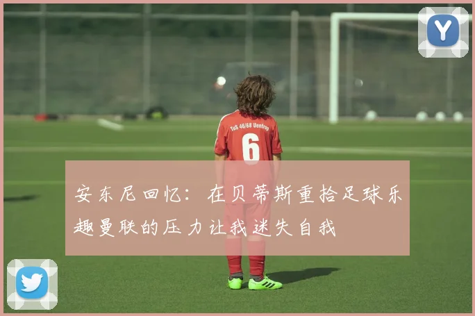 安东尼回忆：在贝蒂斯重拾足球乐趣曼联的压力让我迷失自我