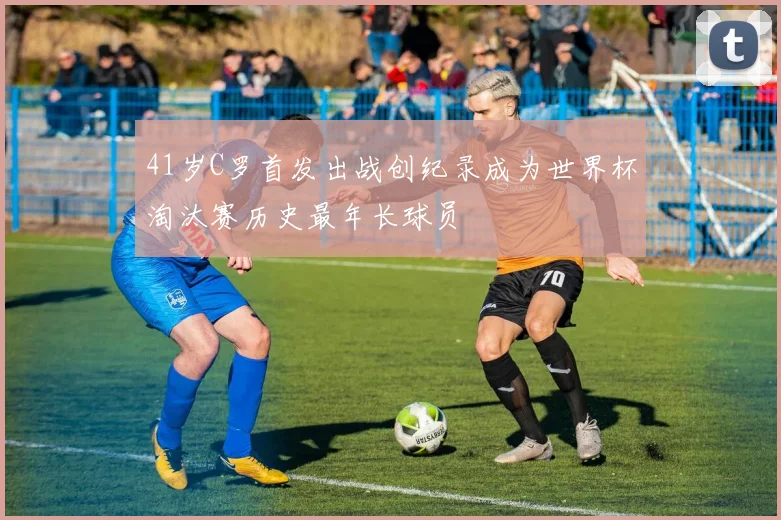 41岁C罗首发出战创纪录成为世界杯淘汰赛历史最年长球员