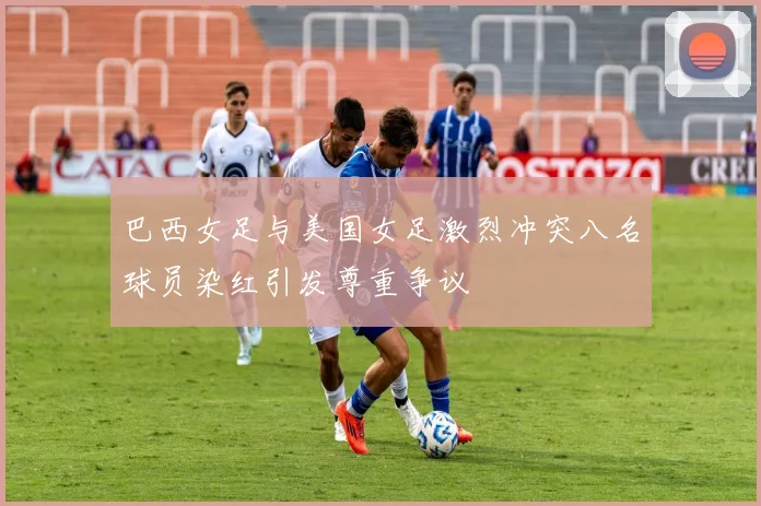 巴西女足与美国女足激烈冲突八名球员染红引发尊重争议