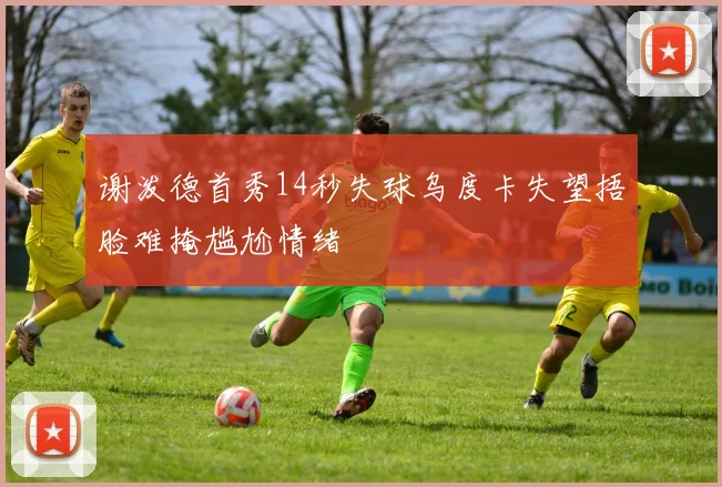谢泼德首秀14秒失球乌度卡失望捂脸难掩尴尬情绪