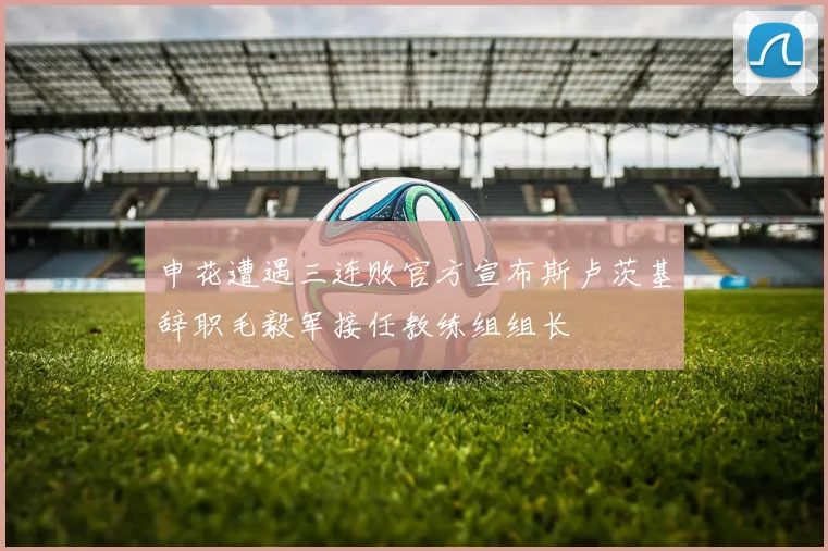 申花遭遇三连败官方宣布斯卢茨基辞职毛毅军接任教练组组长