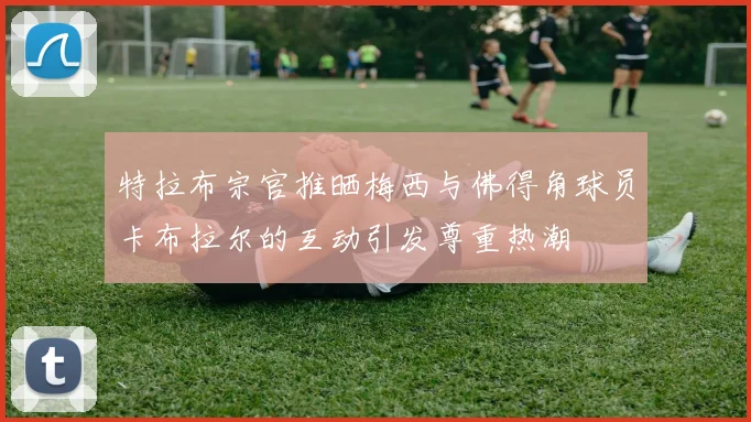 特拉布宗官推晒梅西与佛得角球员卡布拉尔的互动引发尊重热潮