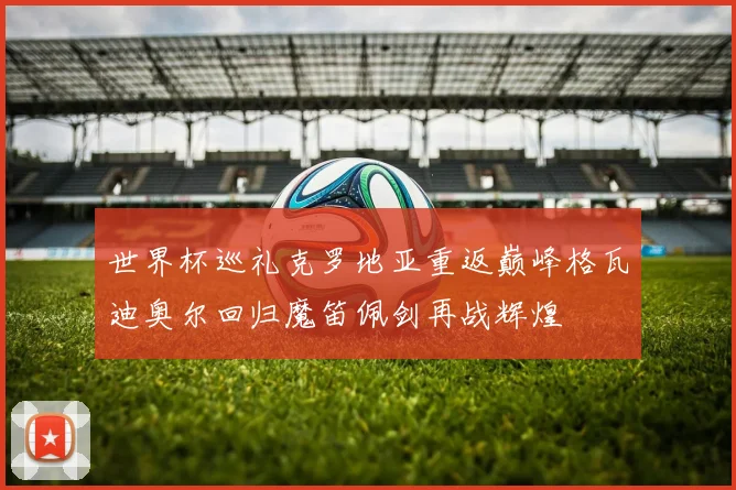 世界杯巡礼克罗地亚重返巅峰格瓦迪奥尔回归魔笛佩剑再战辉煌