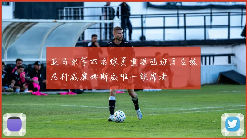 亚马尔等四名球员重返西班牙合练尼科威廉姆斯成唯一缺席者