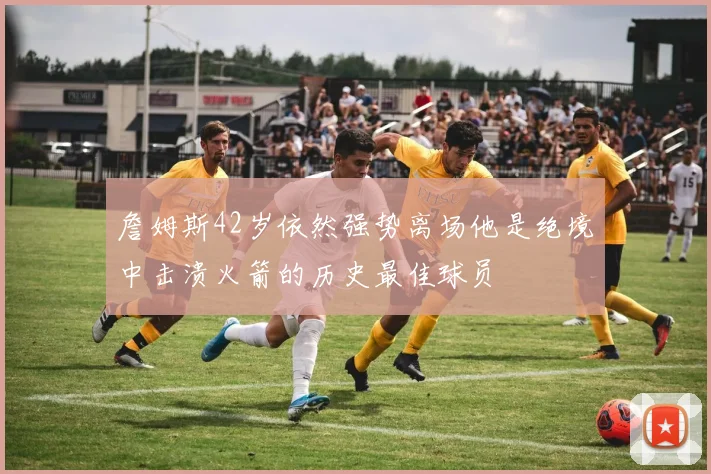 詹姆斯42岁依然强势离场他是绝境中击溃火箭的历史最佳球员
