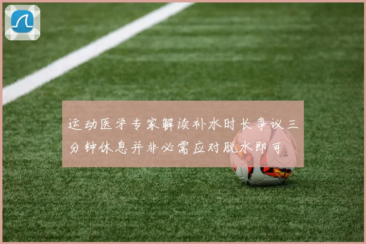 运动医学专家解读补水时长争议三分钟休息并非必需应对脱水即可